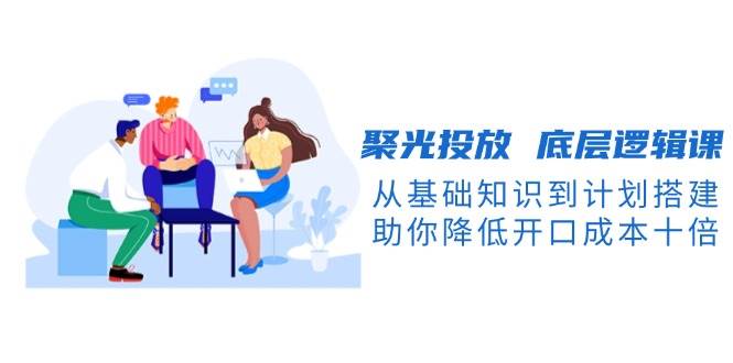 聚光投放底层逻辑课,从基础知识到计划搭建,助你降低开口成本十倍-资源宝库