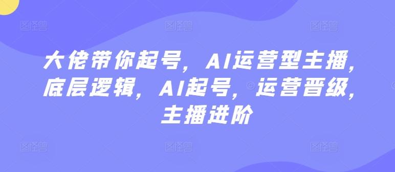 大佬带你起号，AI运营型主播，底层逻辑，AI起号，运营晋级，主播进阶-资源宝库