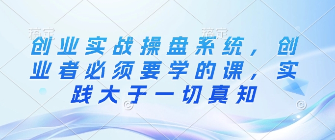 创业实战操盘系统，创业者必须要学的课，实践大于一切真知-资源宝库