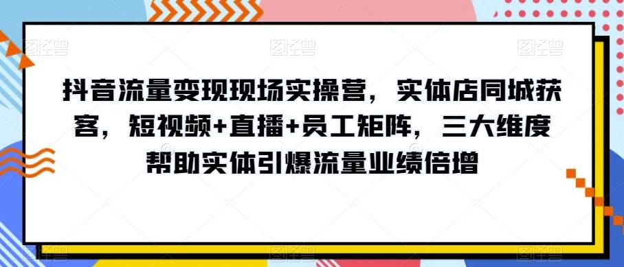 抖音流量变现现场实操营，实体店同城获客，短视频+直播+员工矩阵，三大维度帮助实体引爆流量业绩倍增-资源宝库