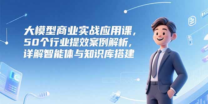 大模型商业实战应用课,50个行业提效案例解析,详解智能体与知识库搭建-资源宝库