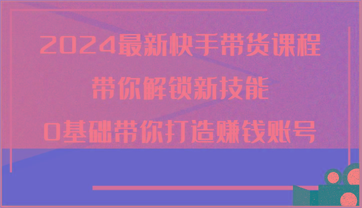 2024最新快手带货课程，带你解锁新技能，0基础带你打造赚钱账号-资源宝库