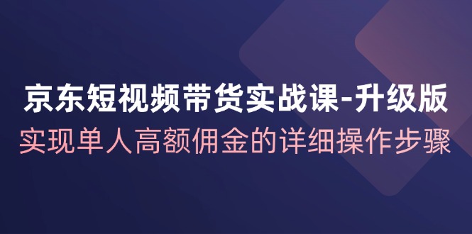 京东短视频带货实战课升级版，实现单人高额佣金的详细操作步骤-资源宝库