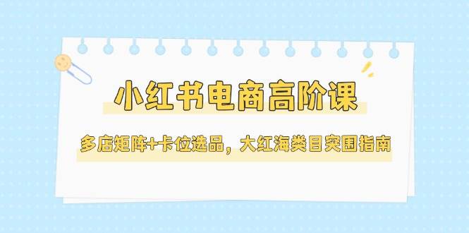 小红书电商高阶课,多店矩阵+卡位选品,大红海类目突围指南(更新5月)-资源宝库