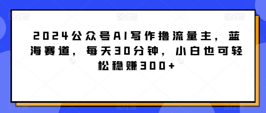 2024公众号AI写作撸流量主，蓝海赛道，每天30分钟，小白也可轻松稳赚300+【揭秘】-资源宝库