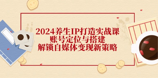2024养生IP打造实战课：账号定位与搭建，解锁自媒体变现新策略-资源宝库