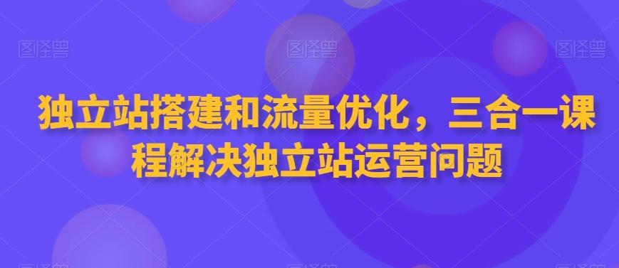 独立站搭建和流量优化，三合一课程解决独立站运营问题-资源宝库