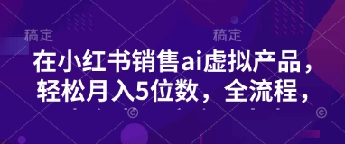 小红书销售ai虚拟产品，轻松月入5位数，全流程，超细节变现过程，完全无卡点-资源宝库