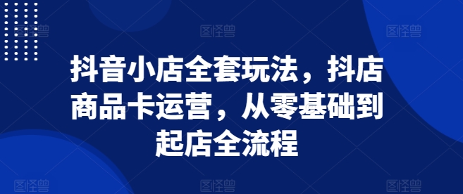 抖音小店全套玩法，抖店商品卡运营，从零基础到起店全流程-资源宝库