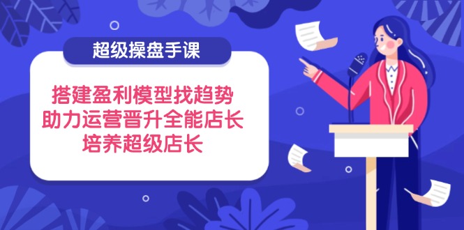 超级操盘手课,搭建盈利模型找趋势,助力运营晋升全能店长,培养超级店长-资源宝库