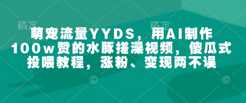 萌宠流量YYDS，用AI制作100w赞的水豚搓澡视频，傻瓜式投喂教程，涨粉、变现两不误-资源宝库
