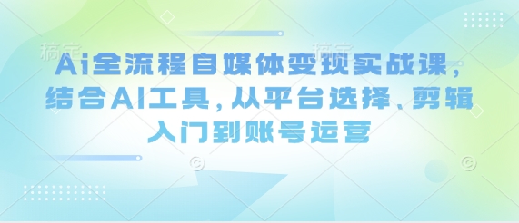 Ai全流程自媒体变现实战课，结合AI工具，从平台选择、剪辑入门到账号运营-资源宝库
