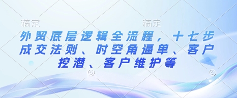 外贸底层逻辑全流程,十七步成交法则、时空角逼单、客户挖潜、客户维护等-资源宝库