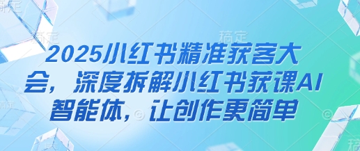 2025小红书精准获客大会,深度拆解小红书获课AI智能体,让创作更简单-资源宝库