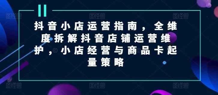 抖音小店运营指南，全维度拆解抖音店铺运营维护，小店经营与商品卡起量策略-资源宝库