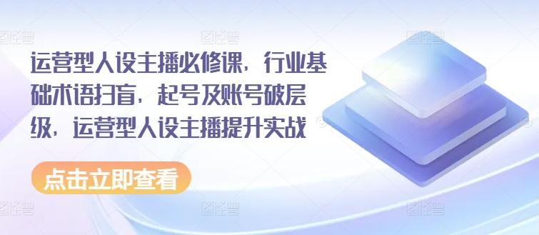 运营型人设主播必修课，行业基础术语扫盲，起号及账号破层级，运营型人设主播提升实战-资源宝库