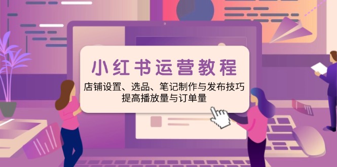 小红书运营教程:店铺设置、选品、笔记制作与发布技巧、提高播放量与订…-资源宝库
