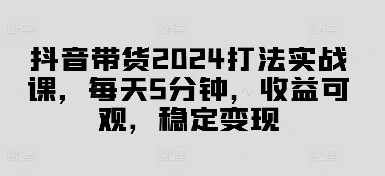 抖音带货2024打法实战课，每天5分钟，收益可观，稳定变现【揭秘】-资源宝库