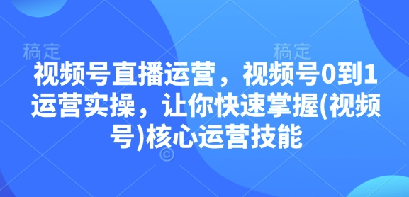 视频号直播运营,视频号0到1运营实操,让你快速掌握(视频号)核心运营技能-资源宝库