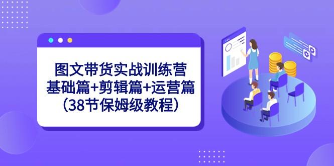 图文带货实战训练营：基础篇+剪辑篇+运营篇（38节保姆级教程）-资源宝库