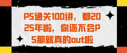 PS通关100讲,都2025年啦,你还不会PS那就真的out啦-资源宝库