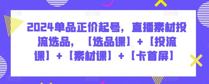 2024单品正价起号，直播素材投流选品，【选品课】+【投流课】+【素材课】+【卡首屏】-资源宝库