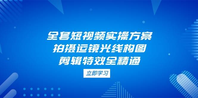 全套短视频实操方案,拍摄运镜光线构图,剪辑特效全精通-资源宝库