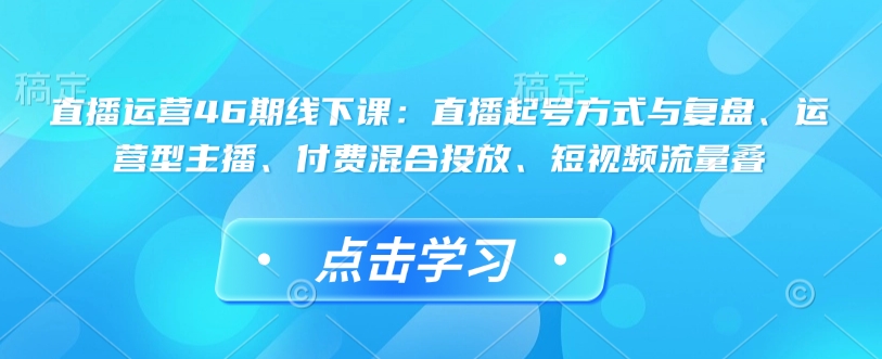 直播运营46期线下课：直播起号方式与复盘、运营型主播、付费混合投放、短视频流量叠-资源宝库