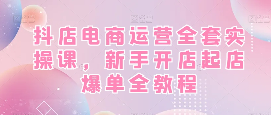 抖店电商运营全套实操课，新手开店起店爆单全教程-资源宝库