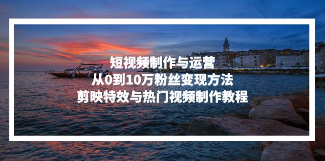 短视频制作与运营，从0到10万粉丝变现方法，剪映特效与热门视频制作教程-资源宝库