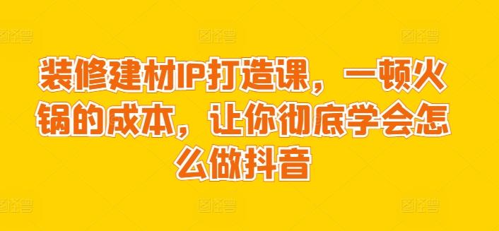 装修建材IP打造课，一顿火锅的成本，让你彻底学会怎么做抖音-资源宝库