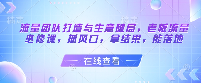 流量团队打造与生意破局，老板流量必修课，抓风口，拿结果，能落地-资源宝库