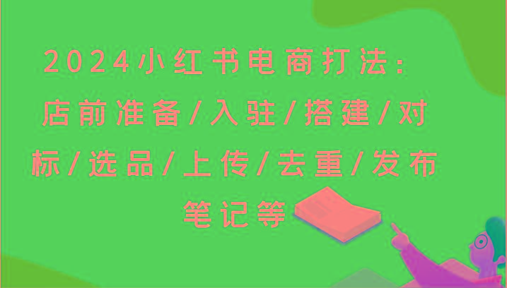 2024小红书电商打法：店前准备/入驻/搭建/对标/选品/上传/去重/发布笔记等-资源宝库