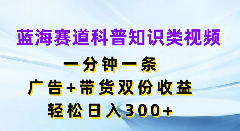 蓝海赛道科普知识类视频，一分钟一条，广告+带货双份收益，轻松日入300+【揭秘】-资源宝库