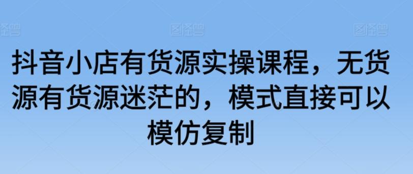 抖音小店有货源实操课程，无货源有货源迷茫的，模式直接可以模仿复制-资源宝库