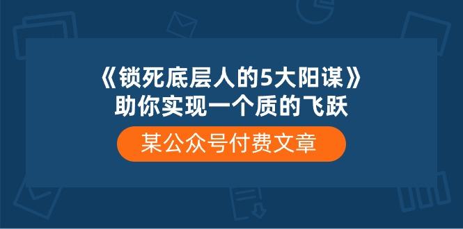 某公众号付费文章《锁死底层人的5大阳谋》助你实现一个质的飞跃-资源宝库