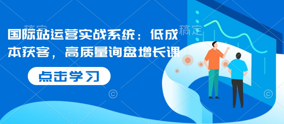 国际站运营实战系统:低成本获客,高质量询盘增长课-资源宝库