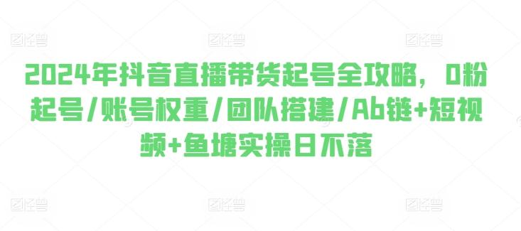 2024年抖音直播带货起号全攻略，0粉起号/账号权重/团队搭建/Ab链+短视频+鱼塘实操日不落-资源宝库
