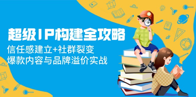 超级IP构建全攻略：信任感建立+社群裂变，爆款内容与品牌溢价实战-资源宝库