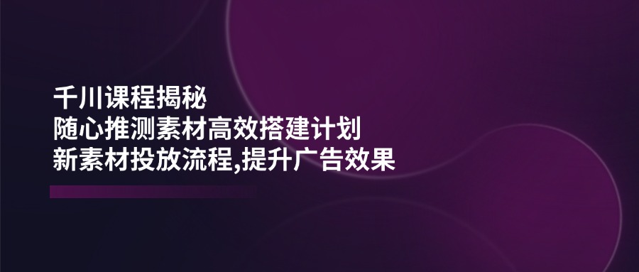 千川课程揭秘：随心推测素材高效搭建计划,新素材投放流程,提升广告效果-资源宝库