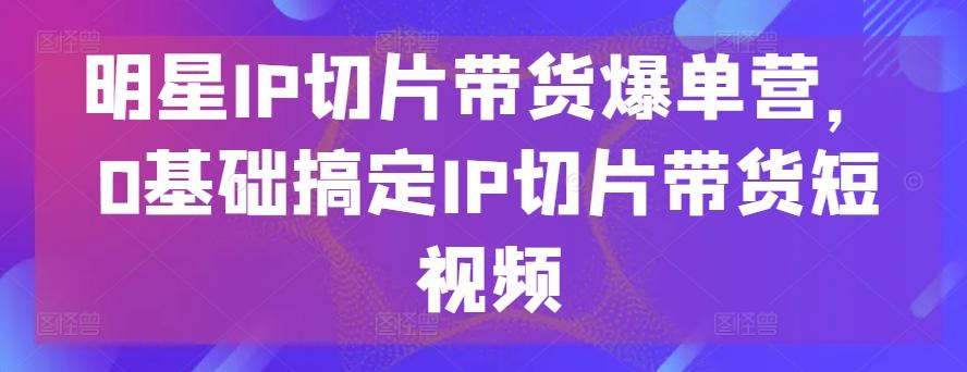 明星IP切片带货爆单营，0基础搞定IP切片带货短视频-资源宝库