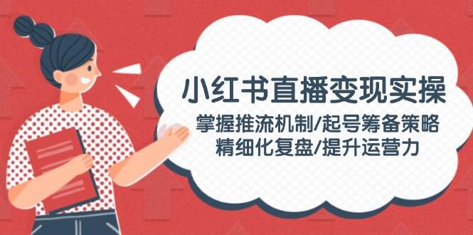 小红书直播变现实操:掌握推流机制/起号筹备策略/精细化复盘/提升运营力-资源宝库