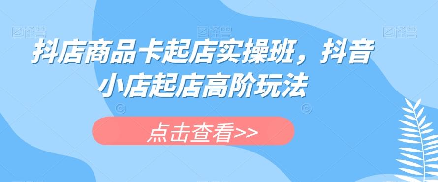 抖店商品卡起店实操班，抖音小店起店高阶玩法-资源宝库