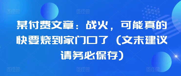 某付费文章：战火，可能真的快要烧到家门口了 (文末建议请务必保存)-资源宝库