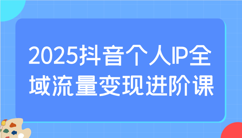 2025抖音个人IP全域流量变现进阶课：选爆品、抖音付费投流、千川投流实操及优化等-资源宝库