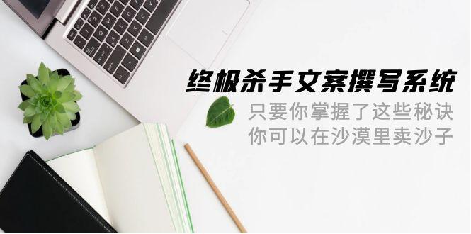 (9928期)终极 杀手文案-撰写系统 只要你掌握了这些秘诀 你可以在沙漠里卖沙子-42节-资源宝库
