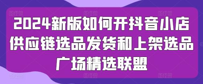 2024新版如何开抖音小店供应链选品发货和上架选品广场精选联盟-资源宝库