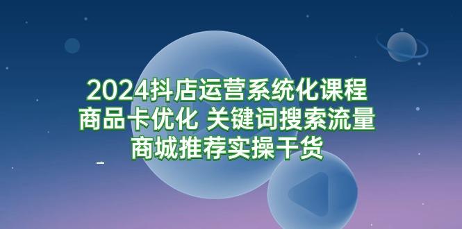 (9438期)2024抖店运营系统化课程：商品卡优化 关键词搜索流量商城推荐实操干货-资源宝库