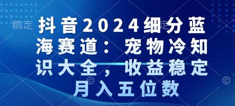 抖音2024细分蓝海赛道：宠物冷知识大全，收益稳定，月入五位数【揭秘】-资源宝库