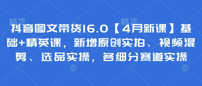 抖音图文带货16.0【4月新课】基础+精英课，新增原创实拍、视频混剪、选品实操，各细分赛道实操-资源宝库